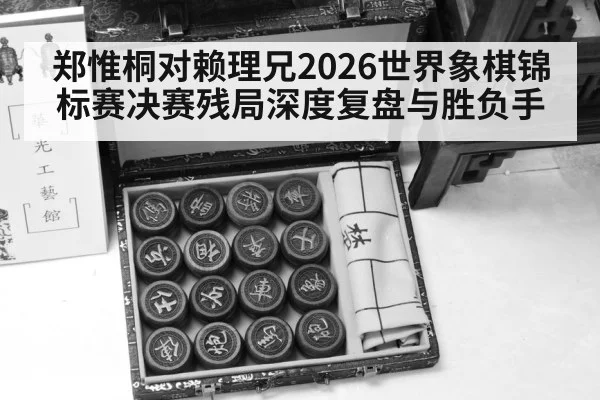 郑惟桐对赖理兄2026世界象棋锦标赛决赛残局深度复盘与胜负手（kaiyun）